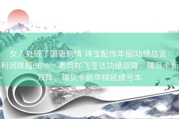 女人处破了国语剧情 珠宝配饰年报|功绩总览：中国黄金归母利润降超66%、老凤祥飞亚达功绩双降、瑞贝卡新华锦延续亏本