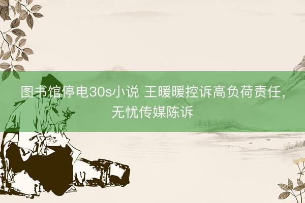 图书馆停电30s小说 王暖暖控诉高负荷责任，无忧传媒陈诉