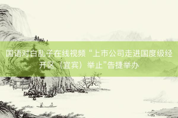 国语对白乱子在线视频 “上市公司走进国度级经开区（宜宾）举止”告捷举办