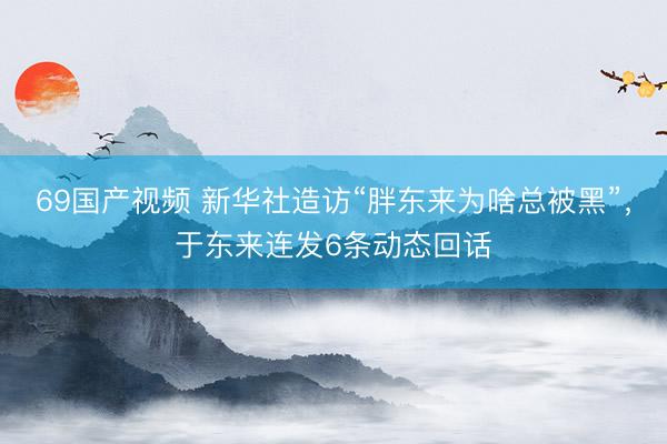 69国产视频 新华社造访“胖东来为啥总被黑”，于东来连发6条动态回话
