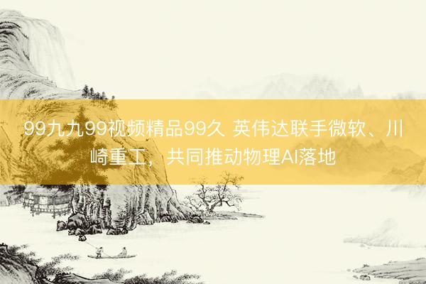 99九九99视频精品99久 英伟达联手微软、川崎重工，共同推动物理AI落地
