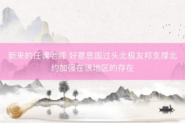 新来的任课老师 好意思国过头北极友邦支撑北约加强在该地区的存在