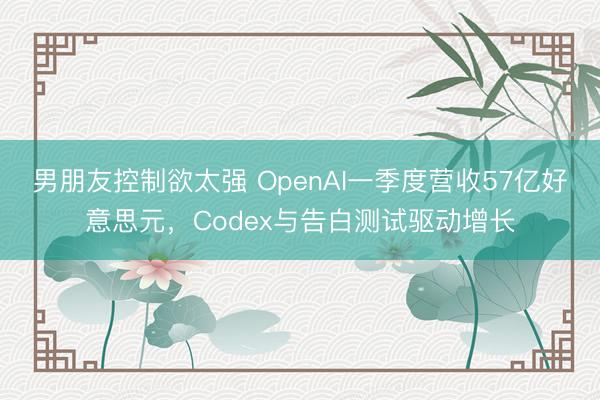 男朋友控制欲太强 OpenAI一季度营收57亿好意思元，Codex与告白测试驱动增长