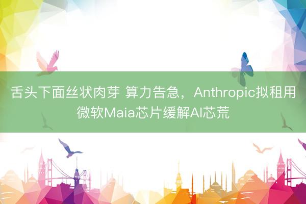 舌头下面丝状肉芽 算力告急，Anthropic拟租用微软Maia芯片缓解AI芯荒