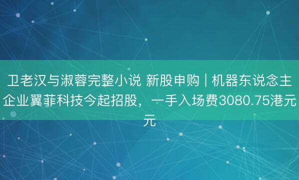 卫老汉与淑蓉完整小说 新股申购 | 机器东说念主企业翼菲科技今起招股，一手入场费3080.75港元