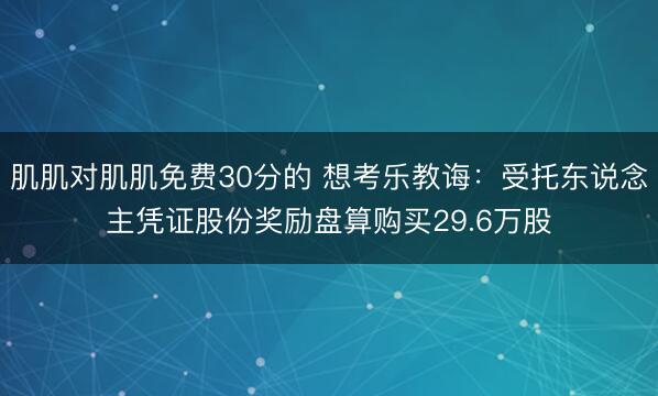 肌肌对肌肌免费30分的 想考乐教诲:受托东说念主凭证股份奖励盘算购买29.6万股