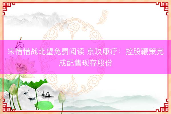 宋惜惜战北望免费阅读 京玖康疗:控股鞭策完成配售现存股份