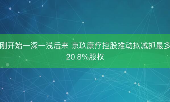 刚开始一深一浅后来 京玖康疗控股推动拟减抓最多20.8%股权