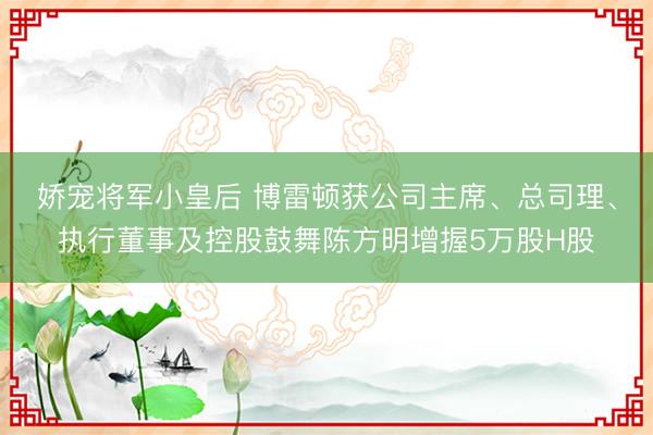 娇宠将军小皇后 博雷顿获公司主席、总司理、执行董事及控股鼓舞陈方明增握5万股H股