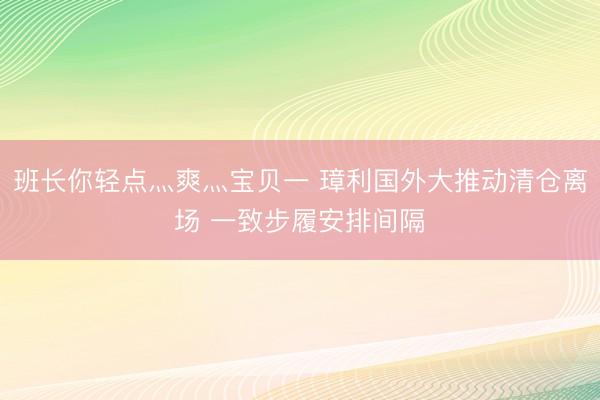 班长你轻点灬爽灬宝贝一 璋利国外大推动清仓离场 一致步履安排间隔