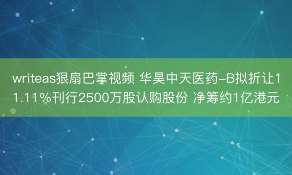 writeas狠扇巴掌视频 华昊中天医药-B拟折让11.11%刊行2500万股认购股份 净筹约1亿港元