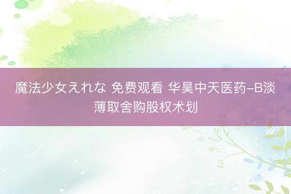 魔法少女えれな 免费观看 华昊中天医药-B淡薄取舍购股权术划