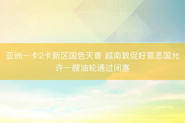 亚洲一卡2卡新区国色天香 越南敦促好意思国允许一艘油轮通过闭塞