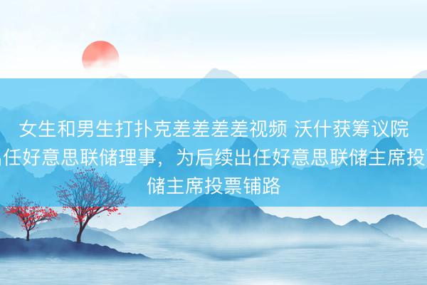 女生和男生打扑克差差差差视频 沃什获筹议院证据出任好意思联储理事，为后续出任好意思联储主席投票铺路