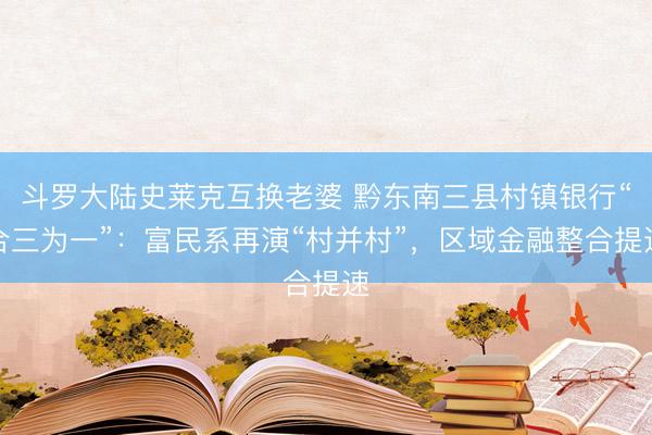 斗罗大陆史莱克互换老婆 黔东南三县村镇银行“合三为一”：富民系再演“村并村”，区域金融整合提速