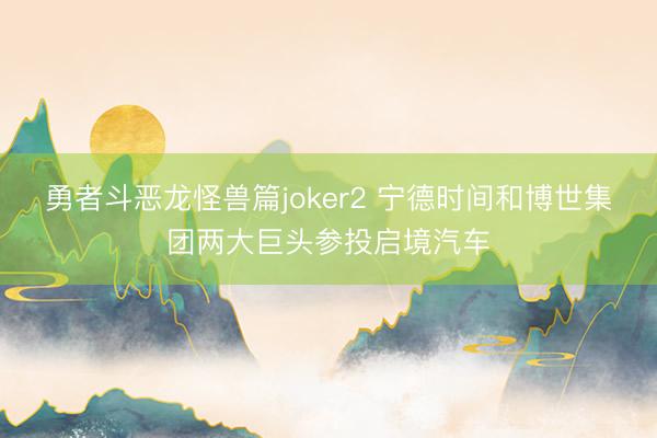 勇者斗恶龙怪兽篇joker2 宁德时间和博世集团两大巨头参投启境汽车