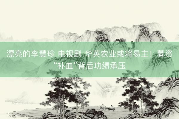 漂亮的李慧珍 电视剧 华英农业或将易主！募资“补血”背后功绩承压