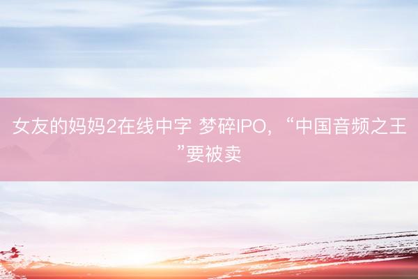 女友的妈妈2在线中字 梦碎IPO，“中国音频之王”要被卖