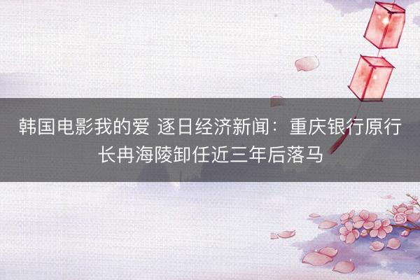 韩国电影我的爱 逐日经济新闻：重庆银行原行长冉海陵卸任近三年后落马