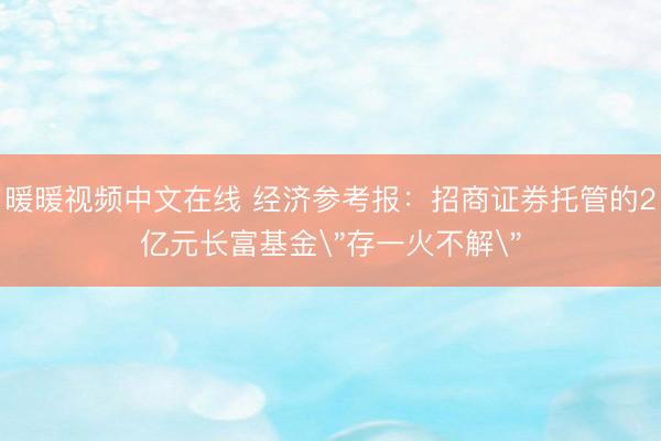 暖暖视频中文在线 经济参考报：招商证券托管的2亿元长富基金