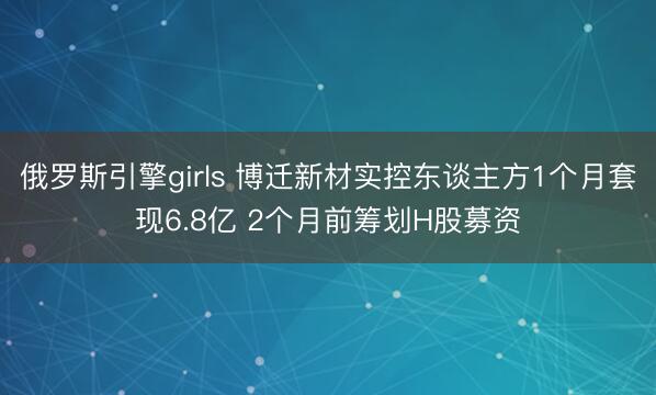 俄罗斯引擎girls 博迁新材实控东谈主方1个月套现6.8亿 2个月前筹划H股募资