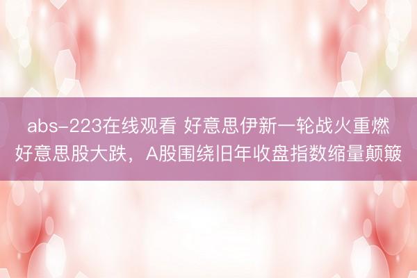 abs-223在线观看 好意思伊新一轮战火重燃好意思股大跌,A股围绕旧年收盘指数缩量颠簸