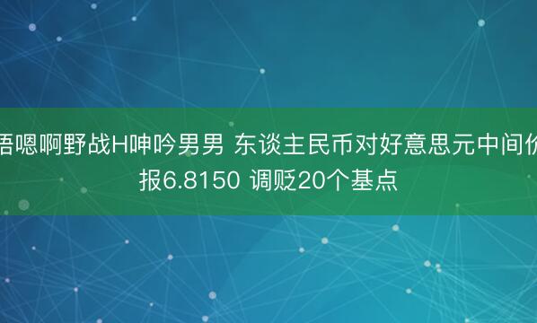 唔嗯啊野战H呻吟男男 东谈主民币对好意思元中间价报6.8150 调贬20个基点