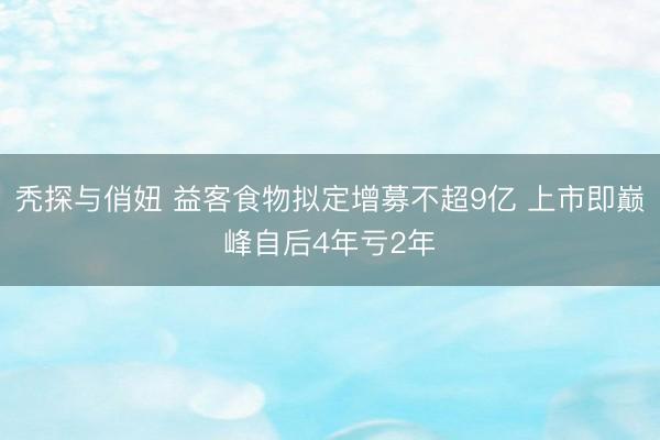 秃探与俏妞 益客食物拟定增募不超9亿 上市即巅峰自后4年亏2年