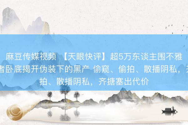 麻豆传媒视频 【天眼快评】超5万东谈主围不雅偷拍直播 记者卧底揭开伪装下的黑产 偷窥、偷拍、散播阴私，齐搪塞出代价