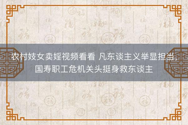 农村妓女卖婬视频看看 凡东谈主义举显担当，国寿职工危机关头挺身救东谈主