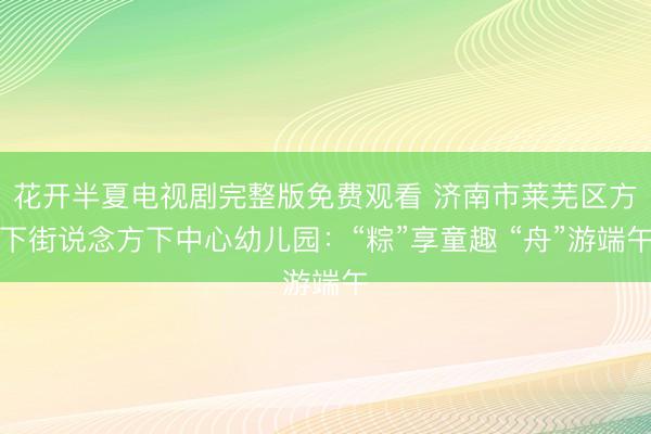 花开半夏电视剧完整版免费观看 济南市莱芜区方下街说念方下中心幼儿园：“粽”享童趣 “舟”游端午