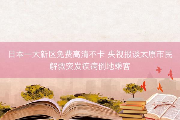 日本一大新区免费高清不卡 央视报谈太原市民解救突发疾病倒地乘客