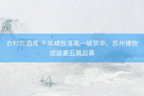 农村吃酒席 千年精致落笔一城荣华，苏州博物馆盛夏五展启幕