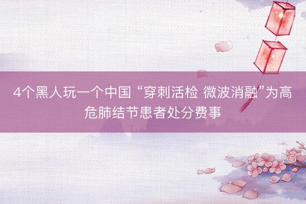 4个黑人玩一个中国 “穿刺活检 微波消融”为高危肺结节患者处分费事