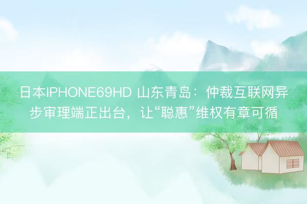 日本IPHONE69HD 山东青岛：仲裁互联网异步审理端正出台，让“聪惠”维权有章可循