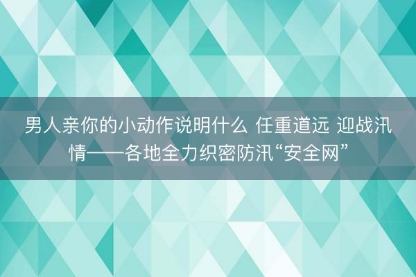 男人亲你的小动作说明什么 任重道远 迎战汛情——各地全力织密防汛“安全网”