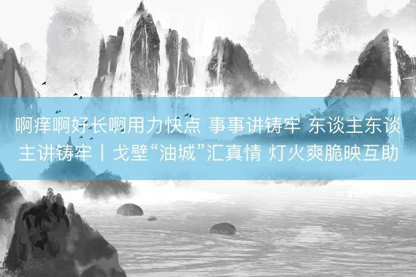啊痒啊好长啊用力快点 事事讲铸牢 东谈主东谈主讲铸牢丨戈壁“油城”汇真情 灯火爽脆映互助