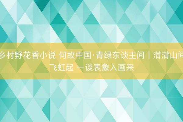 乡村野花香小说 何故中国·青绿东谈主间丨潸潸山间飞虹起 一谈表象入画来