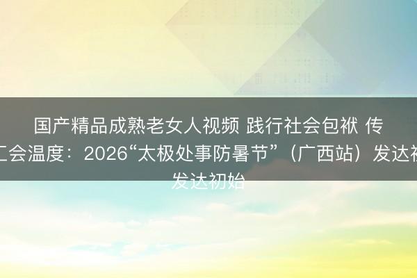 国产精品成熟老女人视频 践行社会包袱 传递工会温度:2026“太极处事防暑节”(广西站)发达初始