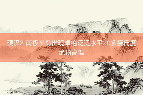 硬汉2 南极半岛出现卓绝泛泛水平20多摄氏度绝顶高温