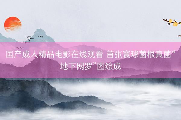 国产成人精品电影在线观看 首张寰球菌根真菌“地下网罗”图绘成