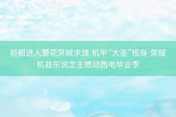 巨粗进入警花哭喊求饶 机甲“大圣”现身 荣耀机器东说念主燃动西电毕业季
