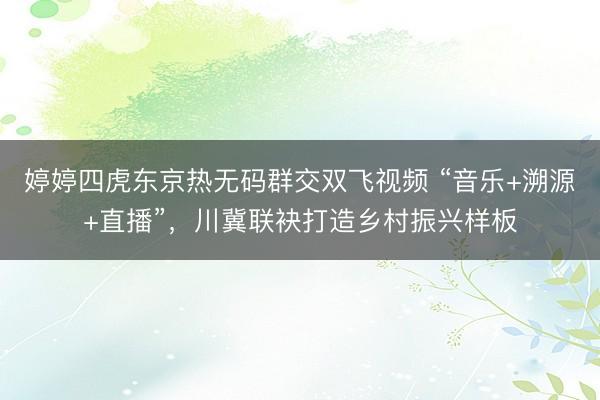 婷婷四虎东京热无码群交双飞视频 “音乐+溯源+直播”,川冀联袂打造乡村振兴样板