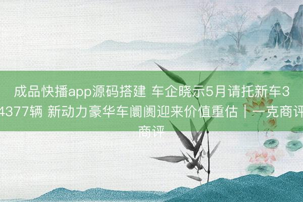 成品快播app源码搭建 车企晓示5月请托新车34377辆 新动力豪华车阛阓迎来价值重估｜一克商评
