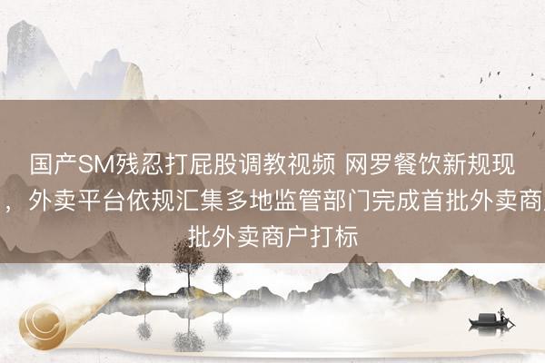 国产SM残忍打屁股调教视频 网罗餐饮新规现实首日，外卖平台依规汇集多地监管部门完成首批外卖商户打标