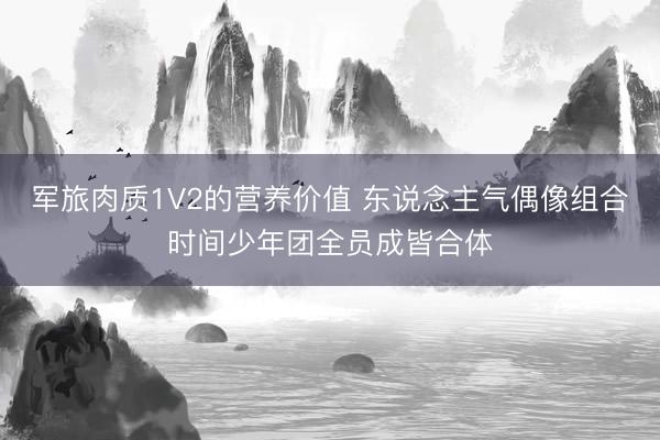 军旅肉质1V2的营养价值 东说念主气偶像组合时间少年团全员成皆合体