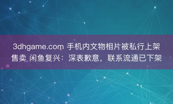 3dhgame.com 手机内文物相片被私行上架售卖 闲鱼复兴：深表歉意，联系流通已下架