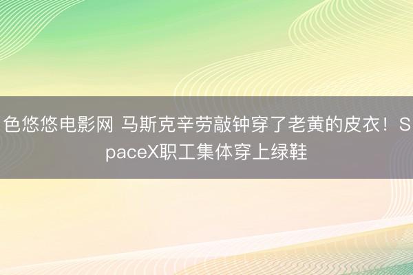 色悠悠电影网 马斯克辛劳敲钟穿了老黄的皮衣！SpaceX职工集体穿上绿鞋