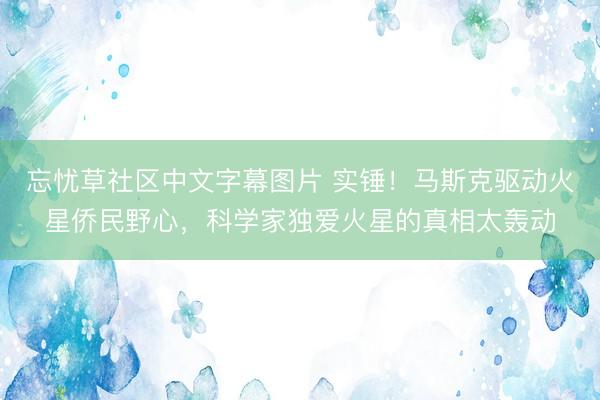 忘忧草社区中文字幕图片 实锤！马斯克驱动火星侨民野心，科学家独爱火星的真相太轰动