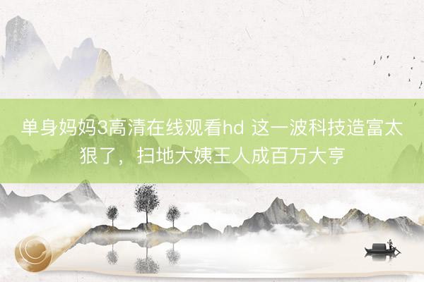 单身妈妈3高清在线观看hd 这一波科技造富太狠了，扫地大姨王人成百万大亨